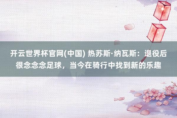 开云世界杯官网(中国) 热苏斯·纳瓦斯：退役后很念念念足球，当今在骑行中找到新的乐趣