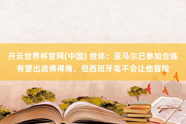 开云世界杯官网(中国) 世体：亚马尔已参加合练有望出战佛得角，但西班牙毫不会让他冒险