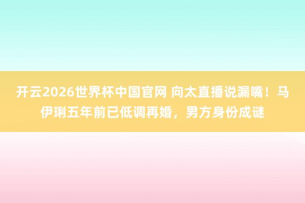 开云2026世界杯中国官网 向太直播说漏嘴！马伊琍五年前已低调再婚，男方身份成谜