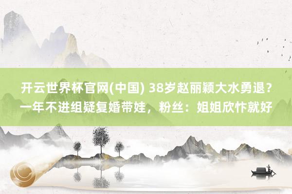 开云世界杯官网(中国) 38岁赵丽颖大水勇退？一年不进组疑复婚带娃，粉丝：姐姐欣忭就好