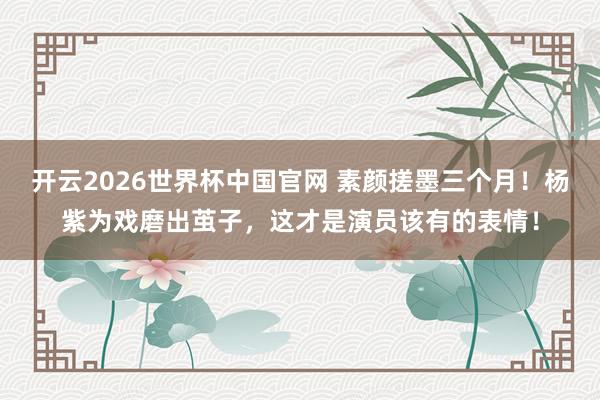 开云2026世界杯中国官网 素颜搓墨三个月!杨紫为戏磨出茧子,这才是演员该有的表情!