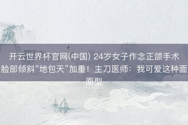开云世界杯官网(中国) 24岁女子作念正颌手术后脸部倾斜“地包天”加重!主刀医师:我可爱这种面型