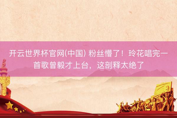 开云世界杯官网(中国) 粉丝懵了!玲花唱完一首歌曾毅才上台,这剖释太绝了