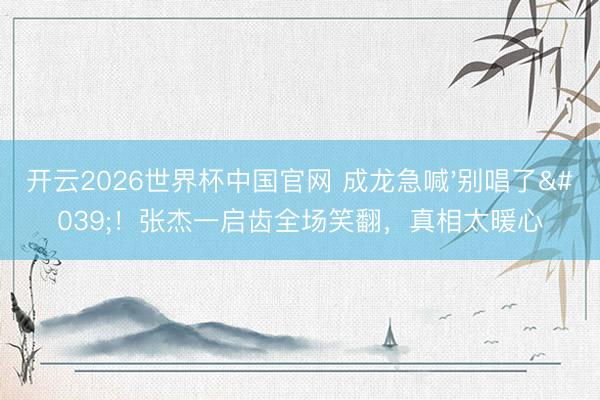 开云2026世界杯中国官网 成龙急喊'别唱了'！张杰一启齿全场笑翻，真相太暖心