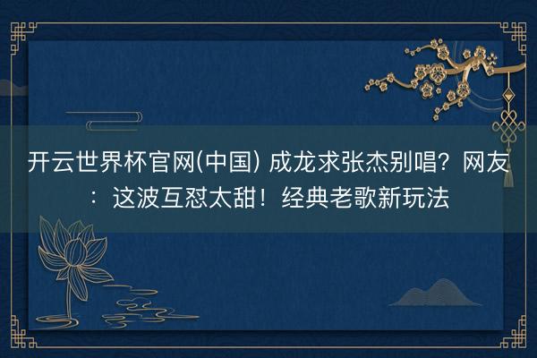 开云世界杯官网(中国) 成龙求张杰别唱？网友：这波互怼太甜！经典老歌新玩法