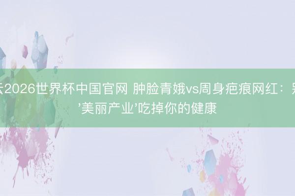 开云2026世界杯中国官网 肿脸青娥vs周身疤痕网红：别让'美丽产业'吃掉你的健康
