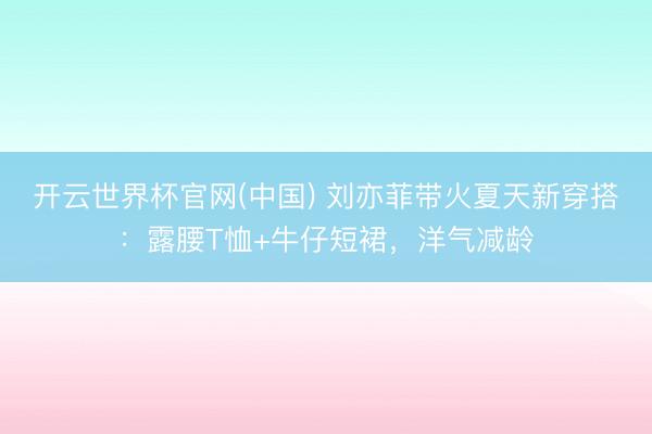 开云世界杯官网(中国) 刘亦菲带火夏天新穿搭：露腰T恤+牛仔短裙，洋气减龄