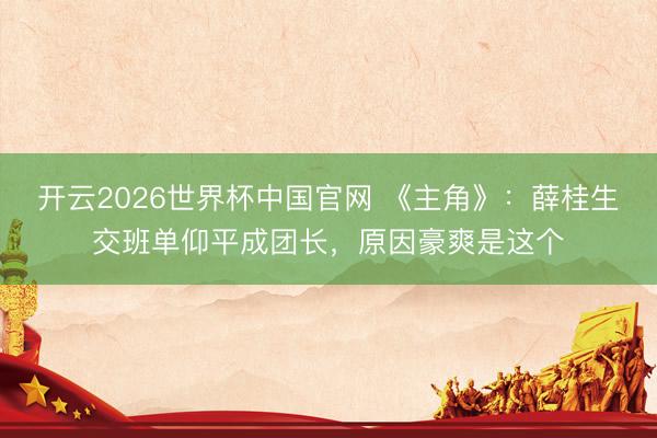 开云2026世界杯中国官网 《主角》：薛桂生交班单仰平成团长，原因豪爽是这个