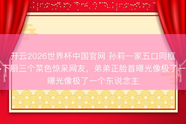 开云2026世界杯中国官网 孙莉一家五口同框，13岁多多下厨三个菜色惊呆网友，弟弟正脸首曝光像极了一个东说念主
