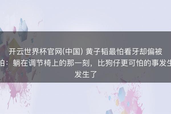 开云世界杯官网(中国) 黄子韬最怕看牙却偏被偷拍：躺在调节椅上的那一刻，比狗仔更可怕的事发生了