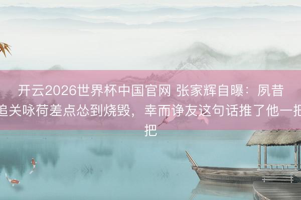 开云2026世界杯中国官网 张家辉自曝：夙昔追关咏荷差点怂到烧毁，幸而诤友这句话推了他一把