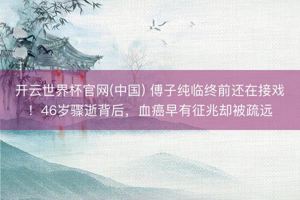 开云世界杯官网(中国) 傅子纯临终前还在接戏！46岁骤逝背后，血癌早有征兆却被疏远