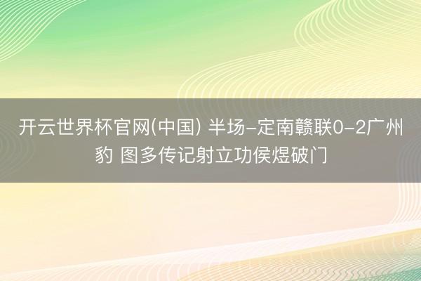 开云世界杯官网(中国) 半场-定南赣联0-2广州豹 图多传记射立功侯煜破门