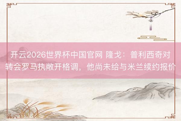 开云2026世界杯中国官网 隆戈:普利西奇对转会罗马执敞开格调,他尚未给与米兰续约报价