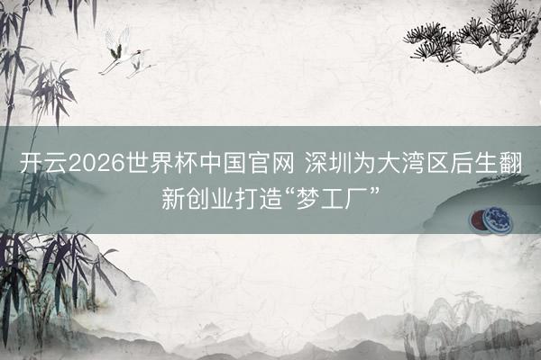 开云2026世界杯中国官网 深圳为大湾区后生翻新创业打造“梦工厂”