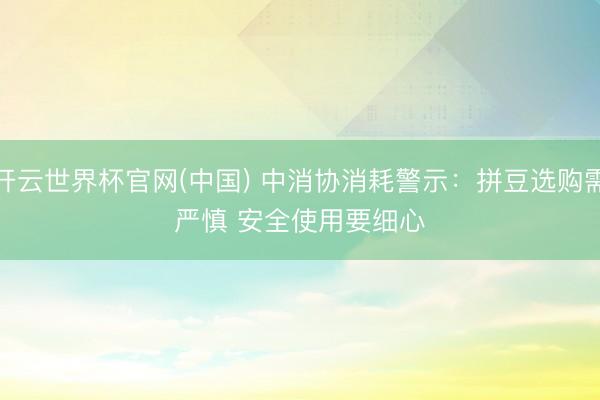开云世界杯官网(中国) 中消协消耗警示：拼豆选购需严慎 安全使用要细心