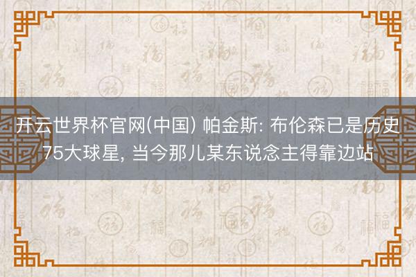 开云世界杯官网(中国) 帕金斯: 布伦森已是历史75大球星， 当今那儿某东说念主得靠边站