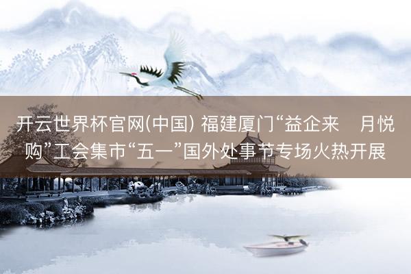 开云世界杯官网(中国) 福建厦门“益企来・月悦购”工会集市“五一”国外处事节专场火热开展