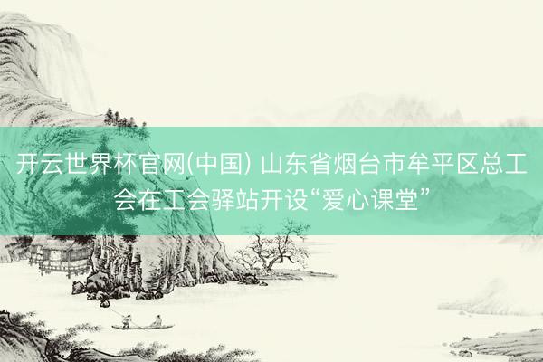 开云世界杯官网(中国) 山东省烟台市牟平区总工会在工会驿站开设“爱心课堂”