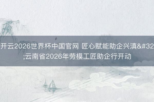 开云2026世界杯中国官网 匠心赋能助企兴滇 云南省2026年劳模工匠助企行开动