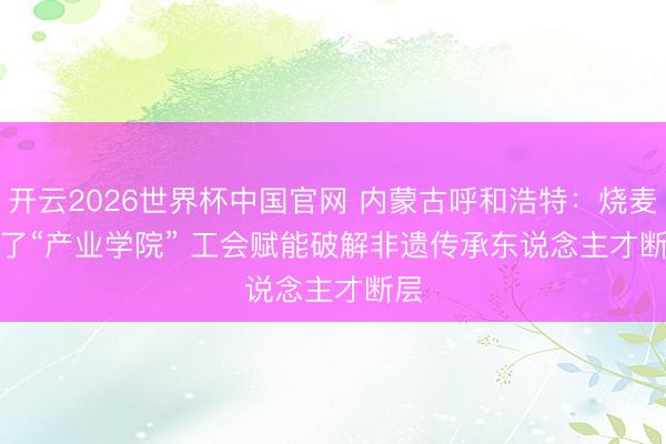 开云2026世界杯中国官网 内蒙古呼和浩特：烧麦有了“产业学院” 工会赋能破解非遗传承东说念主才断层