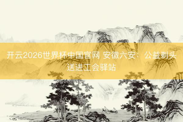 开云2026世界杯中国官网 安徽六安:公益剃头送进工会驿站