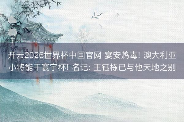 开云2026世界杯中国官网 宴安鸩毒! 澳大利亚小将能干寰宇杯! 名记: 王钰栋已与他天地之别