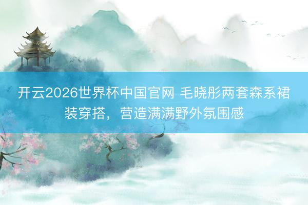 开云2026世界杯中国官网 毛晓彤两套森系裙装穿搭,营造满满野外氛围感