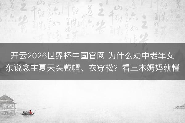 开云2026世界杯中国官网 为什么劝中老年女东说念主夏天头戴帽、衣穿松？看三木姆妈就懂