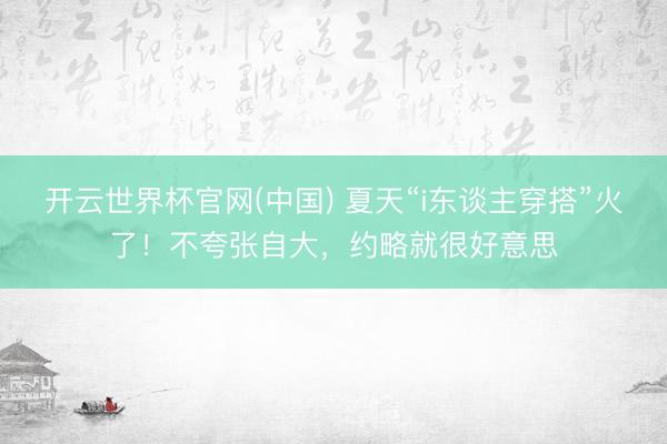 开云世界杯官网(中国) 夏天“i东谈主穿搭”火了!不夸张自大,约略就很好意思