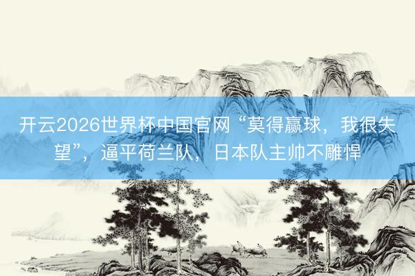 开云2026世界杯中国官网 “莫得赢球，我很失望”，逼平荷兰队，日本队主帅不雕悍