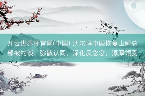 开云世界杯官网(中国) 沃尔玛中国恢复山姆总部被约谈：弥散认同，深化反念念，淳厚领受