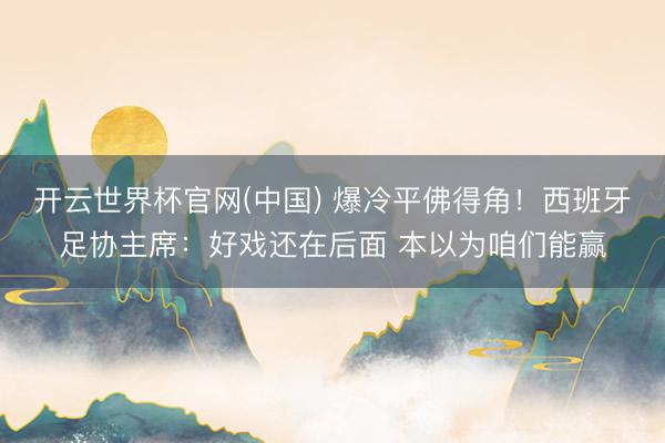 开云世界杯官网(中国) 爆冷平佛得角！西班牙足协主席：好戏还在后面 本以为咱们能赢
