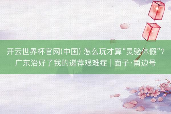 开云世界杯官网(中国) 怎么玩才算“灵验休假”?广东治好了我的遴荐艰难症 | 面子·南边号