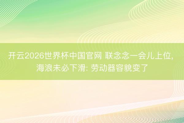 开云2026世界杯中国官网 联念念一会儿上位， 海浪未必下滑: 劳动器容貌变了