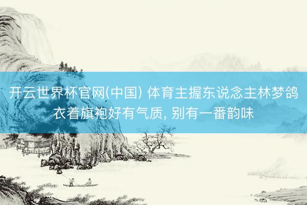 开云世界杯官网(中国) 体育主握东说念主林梦鸽衣着旗袍好有气质，<a href=