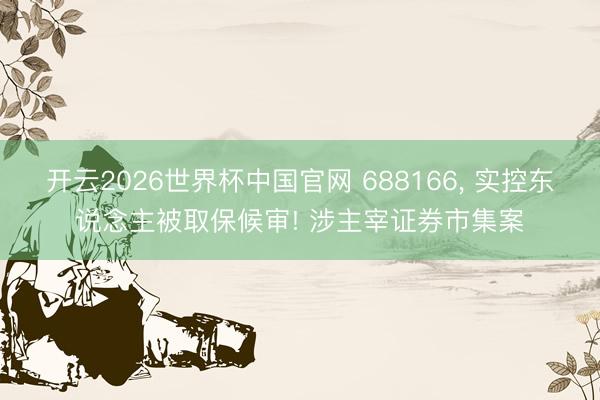 开云2026世界杯中国官网 688166， 实控东说念主被取保候审! 涉主宰证券市集案