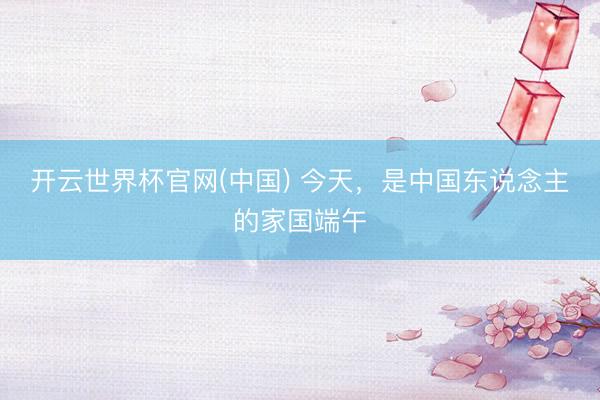 开云世界杯官网(中国) 今天,是中国东说念主的家国端午