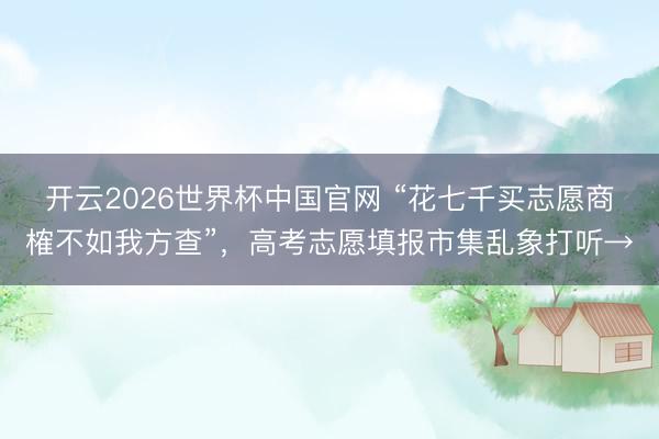 开云2026世界杯中国官网 “花七千买志愿商榷不如我方查”,高考志愿填报市集乱象打听→