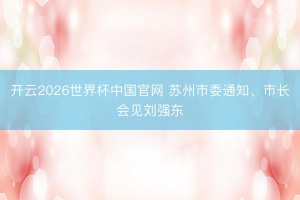 开云2026世界杯中国官网 苏州市委通知、市长会见刘强东