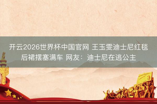 开云2026世界杯中国官网 王玉雯迪士尼红毯后裙摆塞满车 网友:迪士尼在逃公主