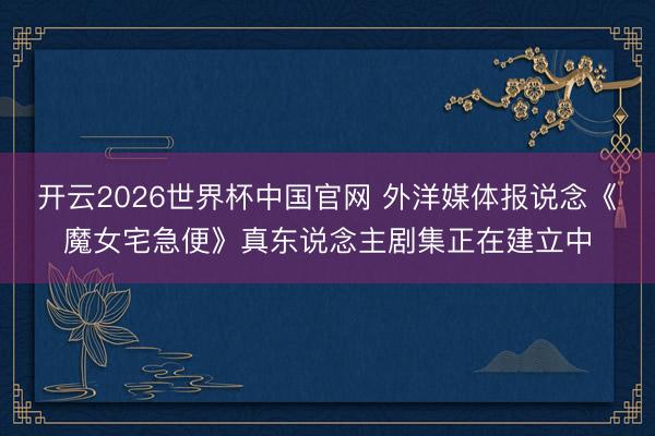 开云2026世界杯中国官网 外洋媒体报说念《魔女宅急便》真东说念主剧集正在建立中