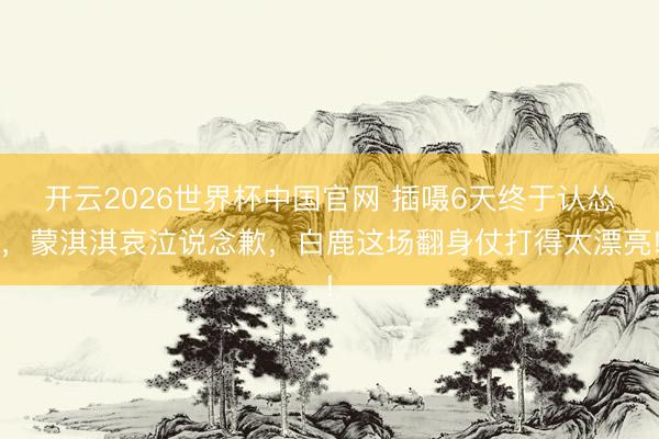 开云2026世界杯中国官网 插嗫6天终于认怂,蒙淇淇哀泣说念歉,白鹿这场翻身仗打得太漂亮!