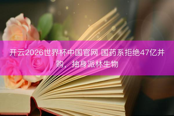 开云2026世界杯中国官网 国药系拒绝47亿并购,抽身派林生物