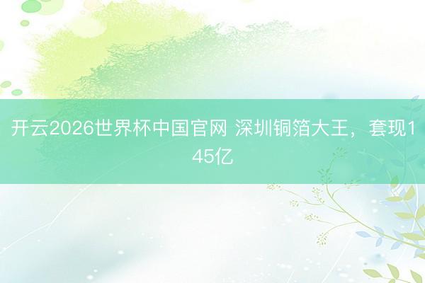 开云2026世界杯中国官网 深圳铜箔大王，套现145亿